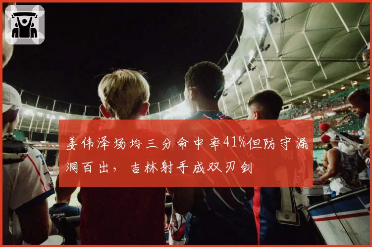 姜伟泽场均三分命中率41%但防守漏洞百出，吉林射手成双刃剑