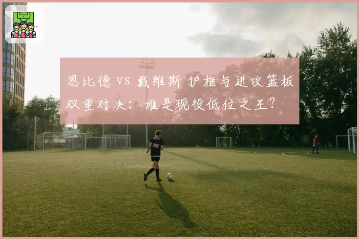恩比德 vs 戴维斯 护框与进攻篮板双重对决：谁是现役低位之王？