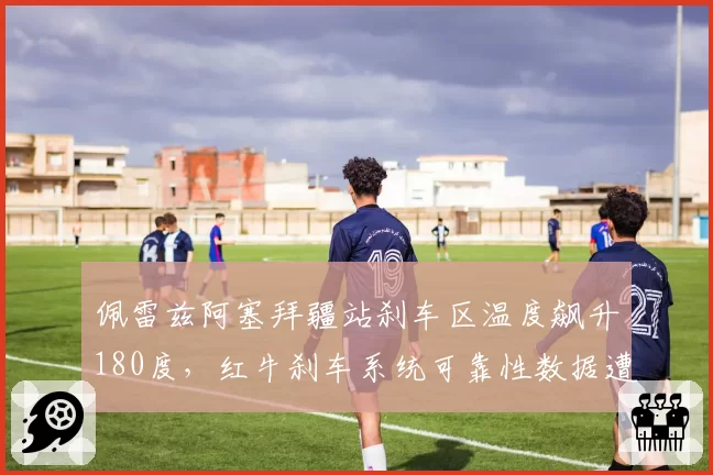 佩雷兹阿塞拜疆站刹车区温度飙升180度，红牛刹车系统可靠性数据遭质疑