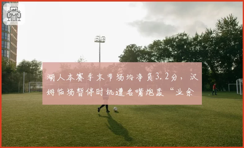 湖人本赛季末节场均净负3.2分，汉姆临场暂停时机遭名嘴炮轰“业余级”