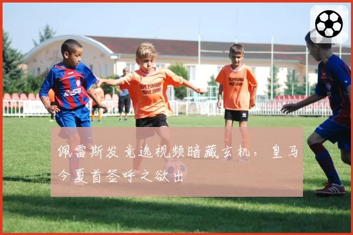 佩雷斯发竞选视频暗藏玄机，皇马今夏首签呼之欲出