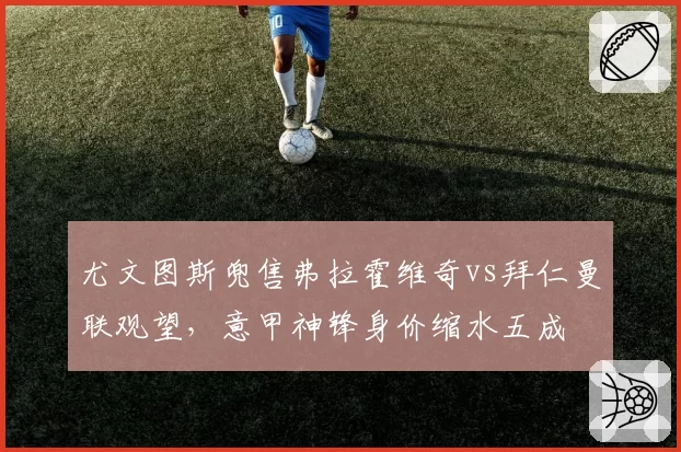尤文图斯兜售弗拉霍维奇vs拜仁曼联观望，意甲神锋身价缩水五成