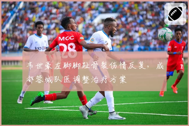 韦世豪左脚脚趾骨裂伤情反复,成都蓉城队医调整治疗方案