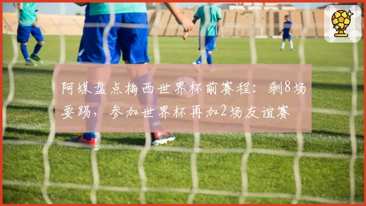 阿媒盘点梅西世界杯前赛程：剩8场要踢，参加世界杯再加2场友谊赛