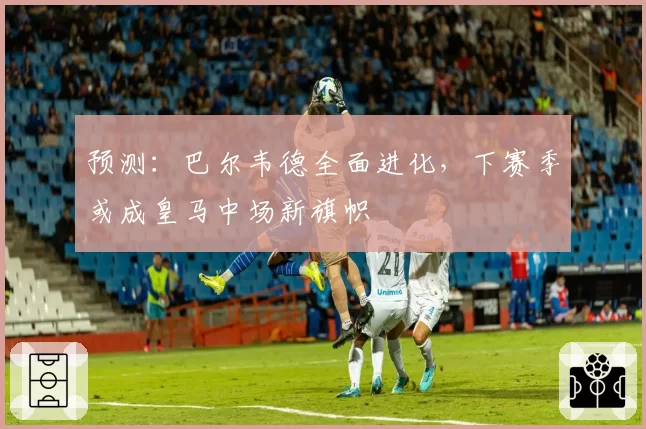 预测：巴尔韦德全面进化，下赛季或成皇马中场新旗帜