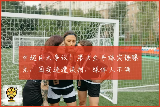 中超巨大争议！廖力生手球实锤曝光，国安连遭误判，媒体人不满