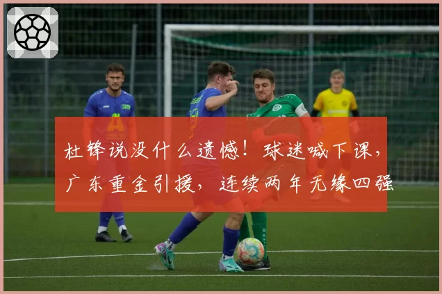 杜锋说没什么遗憾！球迷喊下课，广东重金引援，连续两年无缘四强