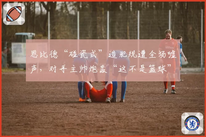 恩比德“碰瓷式”造犯规遭全场嘘声,对手主帅炮轰“这不是篮球”