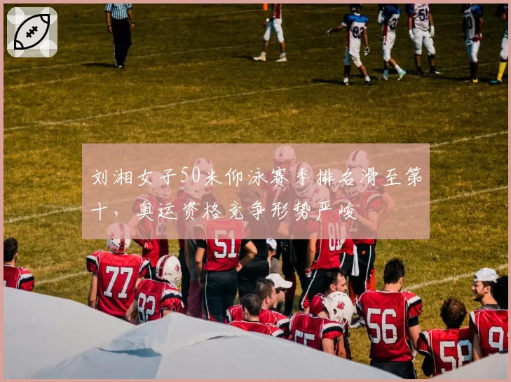 刘湘女子50米仰泳赛季排名滑至第十，奥运资格竞争形势严峻