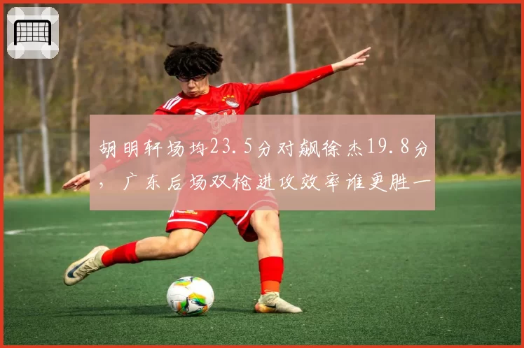 胡明轩场均23.5分对飙徐杰19.8分，广东后场双枪进攻效率谁更胜一筹