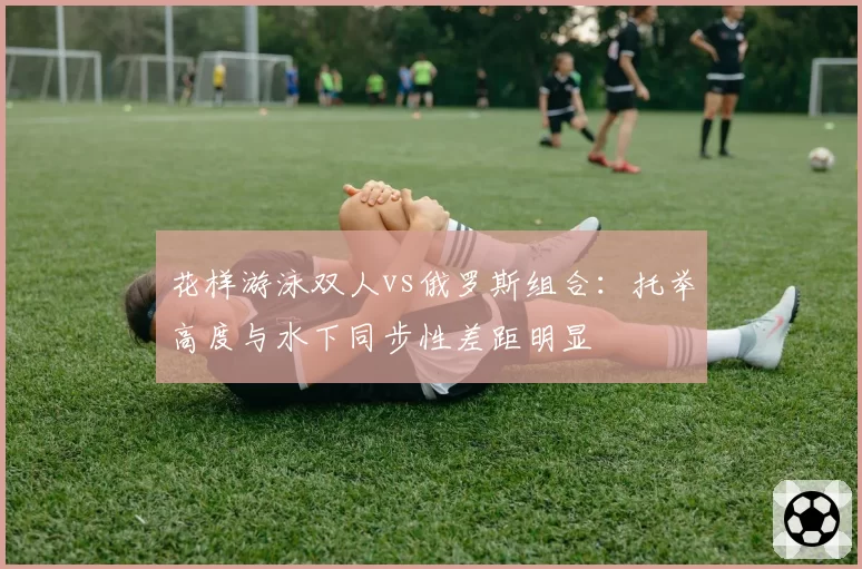 花样游泳双人vs俄罗斯组合：托举高度与水下同步性差距明显