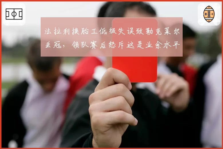 法拉利换胎工低级失误致勒克莱尔丢冠,领队赛后怒斥这是业余水平