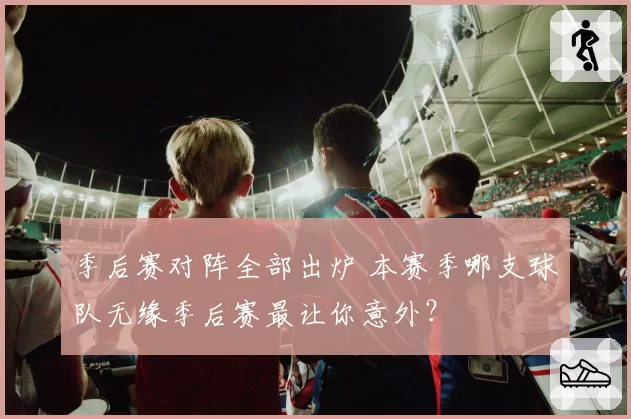 季后赛对阵全部出炉 本赛季哪支球队无缘季后赛最让你意外？