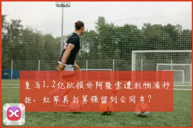 皇马1.2亿欧报价阿隆索遭利物浦秒拒,红军真打算强留到合同年?