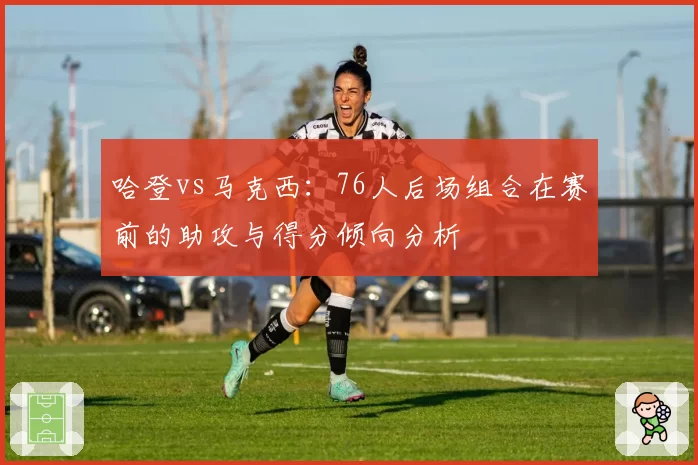 哈登vs马克西：76人后场组合在赛前的助攻与得分倾向分析