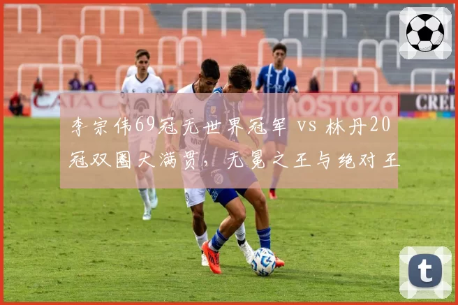 李宗伟69冠无世界冠军 vs 林丹20冠双圈大满贯，无冕之王与绝对王者