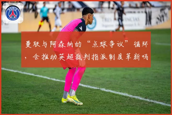 曼联与阿森纳的“点球争议”循环，会推动英超裁判指派制度革新吗？