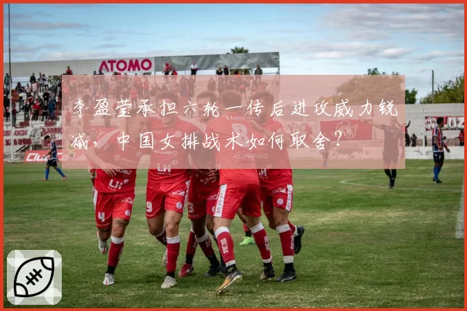 李盈莹承担六轮一传后进攻威力锐减，中国女排战术如何取舍？