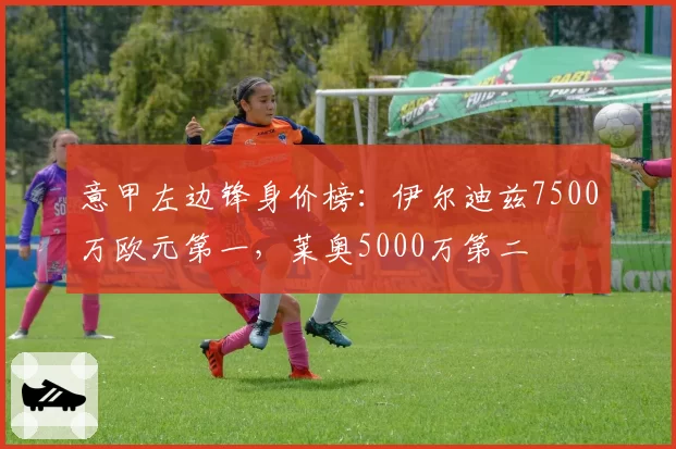 意甲左边锋身价榜:伊尔迪兹7500万欧元第一,莱奥5000万第二