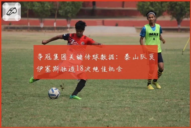 争冠集团关键传球数据：泰山队莫伊塞斯独造18次绝佳机会