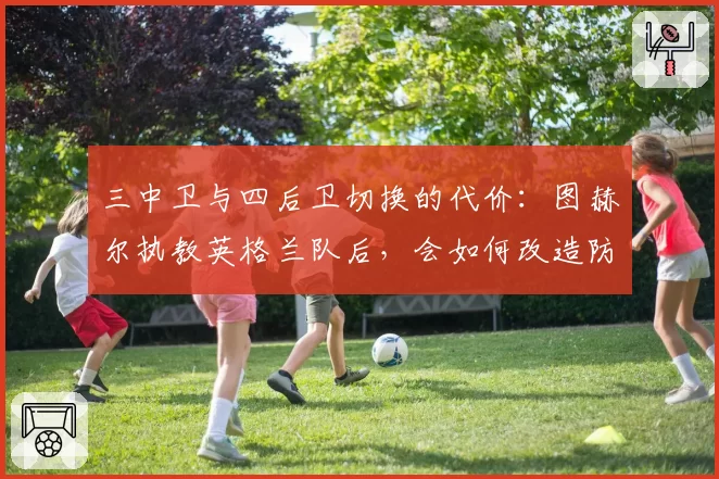 三中卫与四后卫切换的代价：图赫尔执教英格兰队后，会如何改造防守体系？