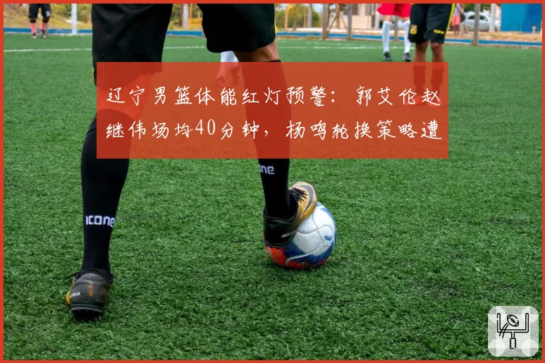 辽宁男篮体能红灯预警:郭艾伦赵继伟场均40分钟,杨鸣轮换策略遭拷问