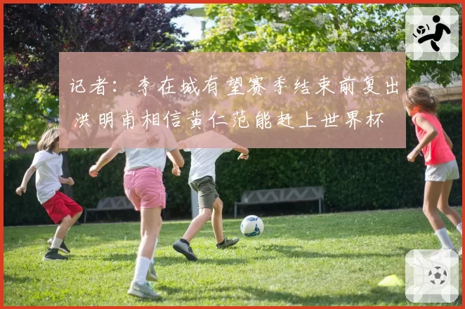 记者：李在城有望赛季结束前复出 洪明甫相信黄仁范能赶上世界杯