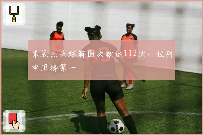 朱辰杰头球解围次数达112次，位列中卫榜第一