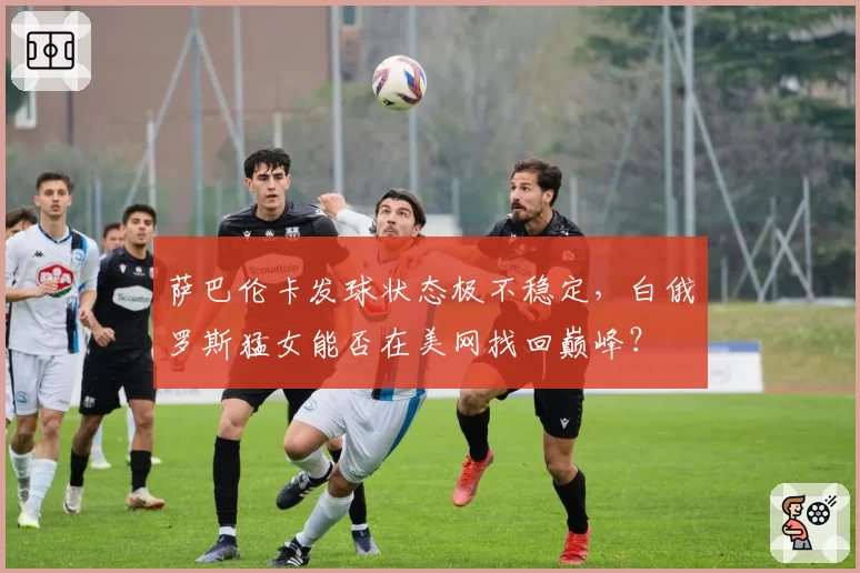 萨巴伦卡发球状态极不稳定，白俄罗斯猛女能否在美网找回巅峰？