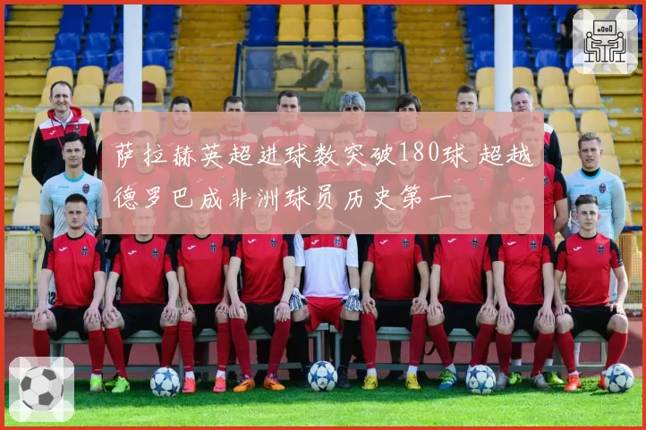 萨拉赫英超进球数突破180球 超越德罗巴成非洲球员历史第一